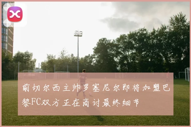 前切尔西主帅罗塞尼尔即将加盟巴黎FC双方正在商讨最终细节