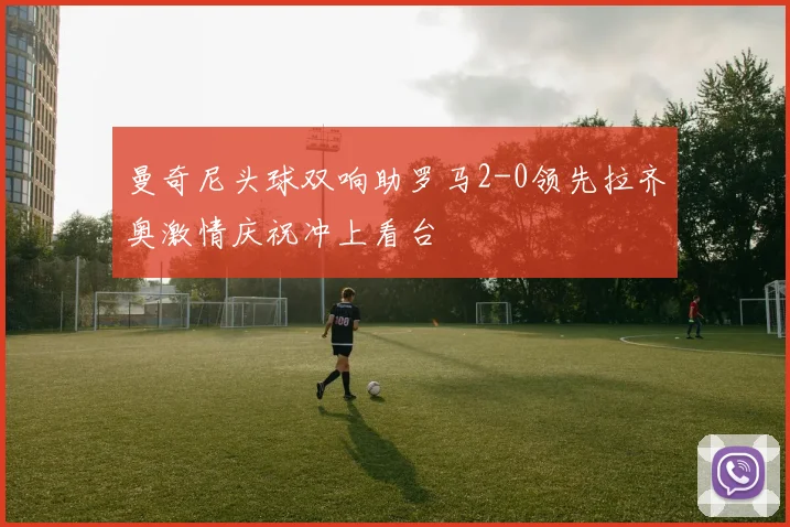 曼奇尼头球双响助罗马2-0领先拉齐奥激情庆祝冲上看台