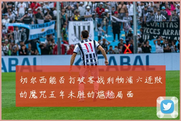 切尔西能否打破客战利物浦六连败的魔咒五年未胜的尴尬局面