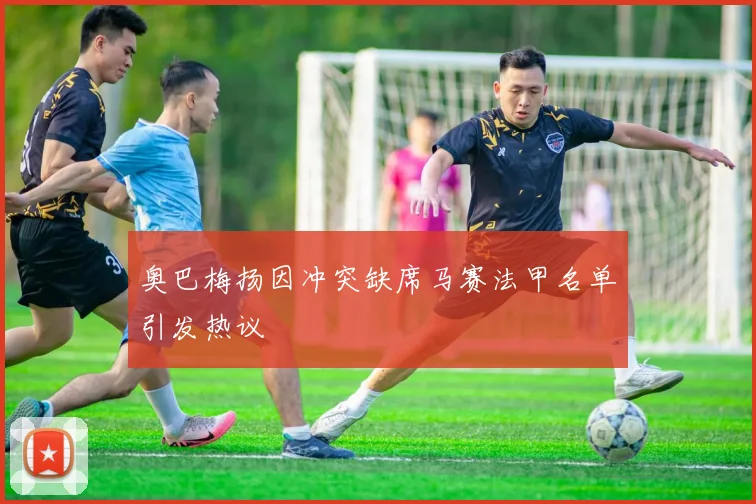 奥巴梅扬因冲突缺席马赛法甲名单引发热议