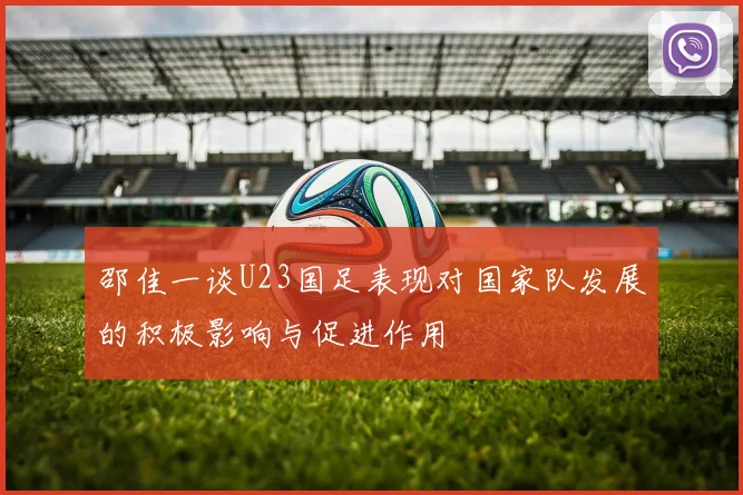 邵佳一谈U23国足表现对国家队发展的积极影响与促进作用