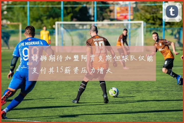 特狮期待加盟阿贾克斯但球队仅能支付其15薪资压力增大