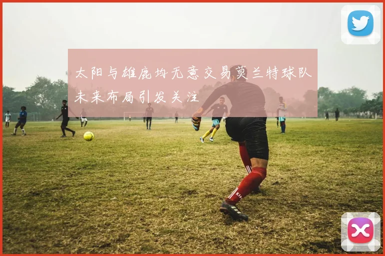 太阳与雄鹿均无意交易莫兰特球队未来布局引发关注