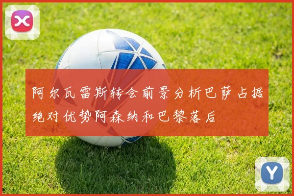 阿尔瓦雷斯转会前景分析巴萨占据绝对优势阿森纳和巴黎落后