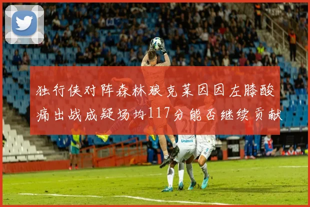 独行侠对阵森林狼克莱因因左膝酸痛出战成疑场均117分能否继续贡献