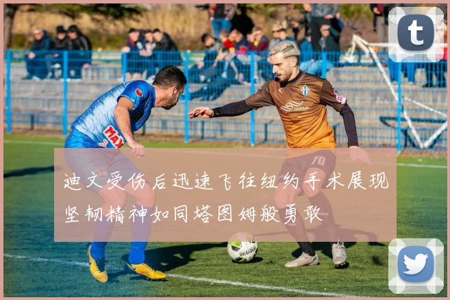 迪文受伤后迅速飞往纽约手术展现坚韧精神如同塔图姆般勇敢