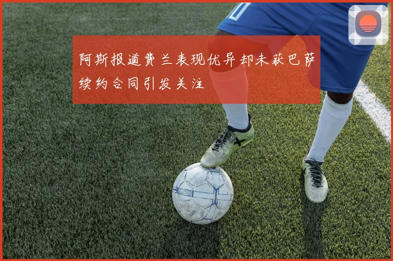 阿斯报道费兰表现优异却未获巴萨续约合同引发关注