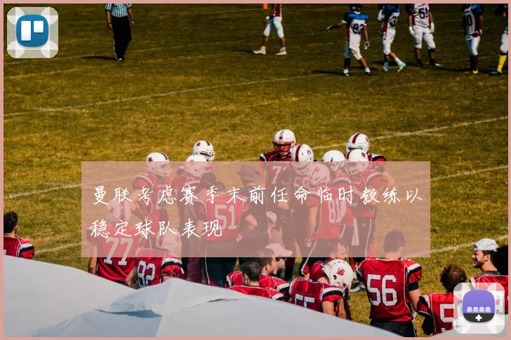 曼联考虑赛季末前任命临时教练以稳定球队表现